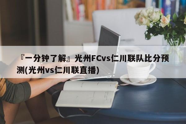 『一分钟了解』光州FCvs仁川联队比分预测(光州vs仁川联直播)
