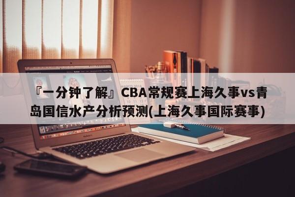 『一分钟了解』CBA常规赛上海久事vs青岛国信水产分析预测(上海久事国际赛事)