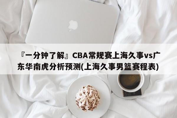 『一分钟了解』CBA常规赛上海久事vs广东华南虎分析预测(上海久事男篮赛程表)