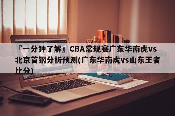 『一分钟了解』CBA常规赛广东华南虎vs北京首钢分析预测(广东华南虎vs山东王者比分)
