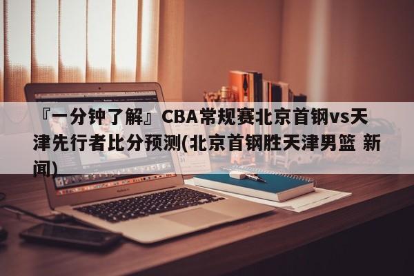 『一分钟了解』CBA常规赛北京首钢vs天津先行者比分预测(北京首钢胜天津男篮 新闻)