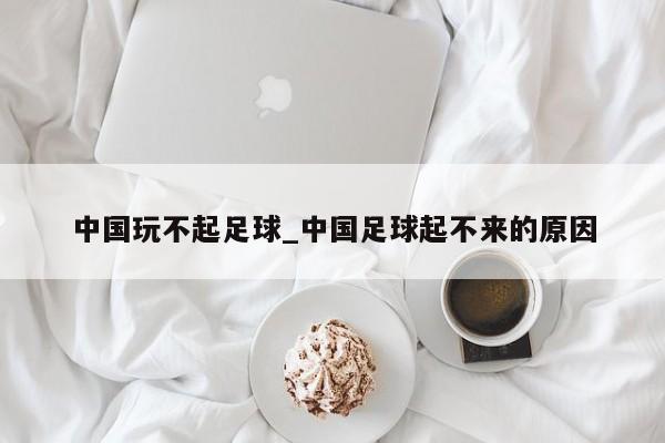 中国玩不起足球_中国足球起不来的原因