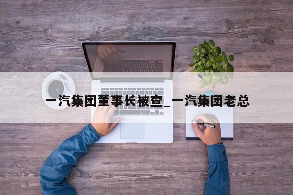 一汽集团董事长被查_一汽集团老总