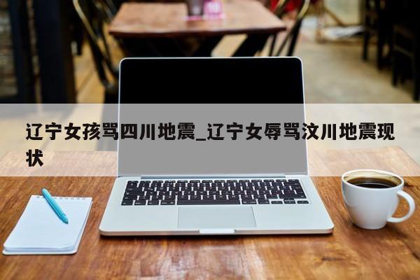 辽宁女孩骂四川地震_辽宁女辱骂汶川地震现状