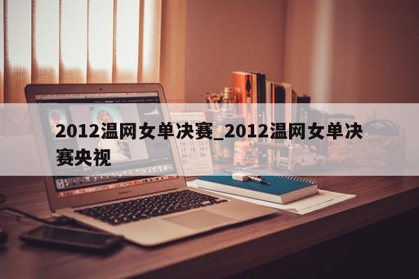 2012温网女单决赛_2012温网女单决赛央视
