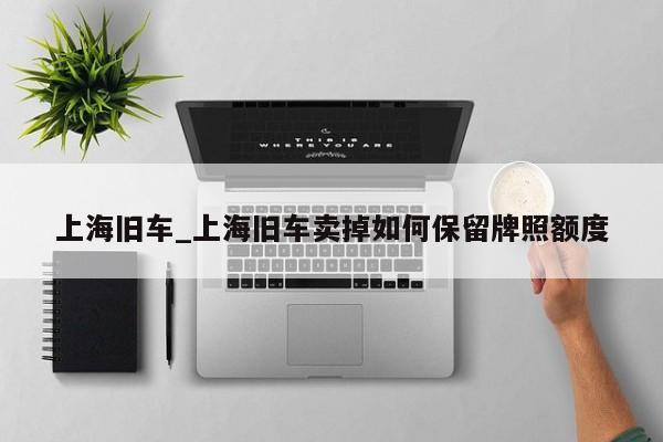 上海旧车_上海旧车卖掉如何保留牌照额度