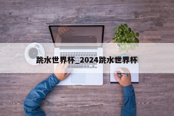 跳水世界杯_2024跳水世界杯