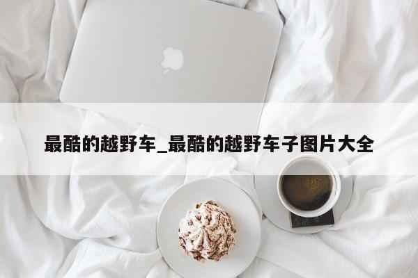 最酷的越野车_最酷的越野车子图片大全