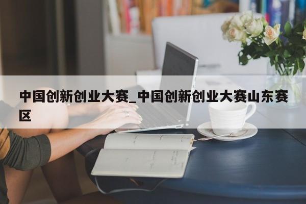 中国创新创业大赛_中国创新创业大赛山东赛区