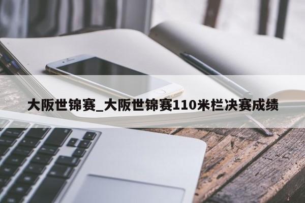 大阪世锦赛_大阪世锦赛110米栏决赛成绩