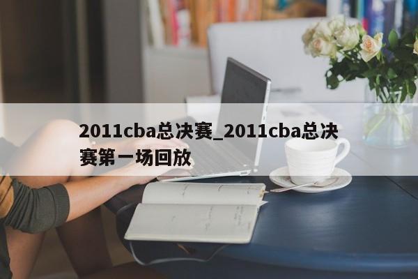 2011cba总决赛_2011cba总决赛第一场回放
