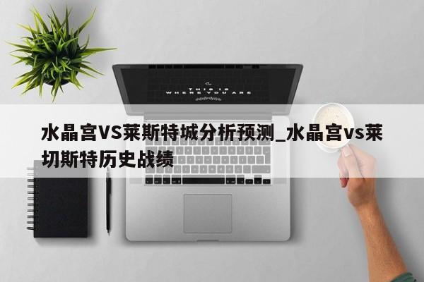 水晶宫VS莱斯特城分析预测_水晶宫vs莱切斯特历史战绩