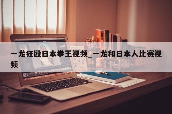 一龙狂殴日本拳王视频_一龙和日本人比赛视频