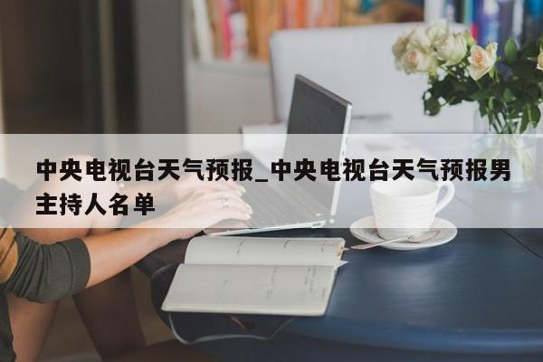 中央电视台天气预报_中央电视台天气预报男主持人名单