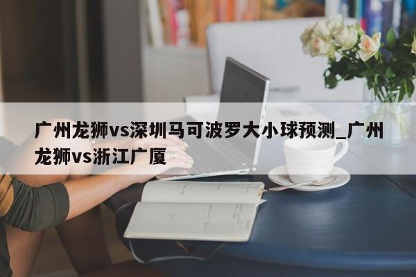 广州龙狮vs深圳马可波罗大小球预测_广州龙狮vs浙江广厦