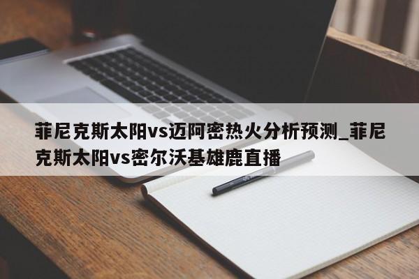 菲尼克斯太阳vs迈阿密热火分析预测_菲尼克斯太阳vs密尔沃基雄鹿直播