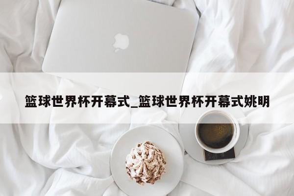 篮球世界杯开幕式_篮球世界杯开幕式姚明