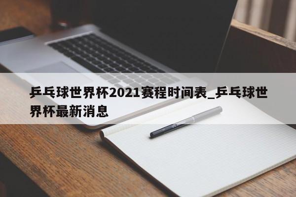 乒乓球世界杯2021赛程时间表_乒乓球世界杯最新消息