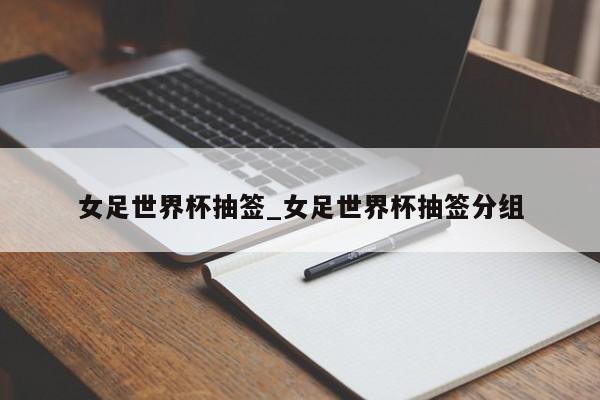 女足世界杯抽签_女足世界杯抽签分组