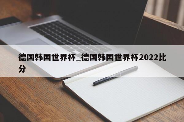 德国韩国世界杯_德国韩国世界杯2022比分