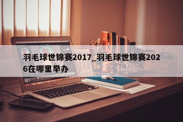 羽毛球世锦赛2017_羽毛球世锦赛2026在哪里举办