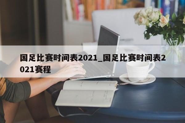 国足比赛时间表2021_国足比赛时间表2021赛程