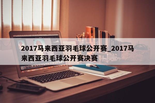 2017马来西亚羽毛球公开赛_2017马来西亚羽毛球公开赛决赛