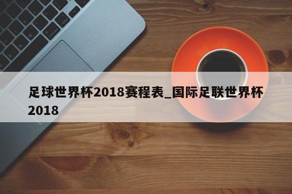 足球世界杯2018赛程表_国际足联世界杯2018
