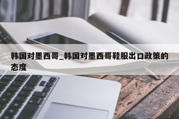 韩国对墨西哥_韩国对墨西哥鞋服出口政策的态度