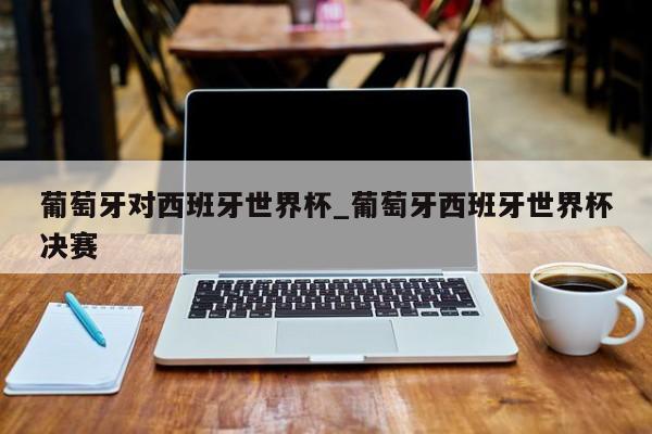 葡萄牙对西班牙世界杯_葡萄牙西班牙世界杯决赛