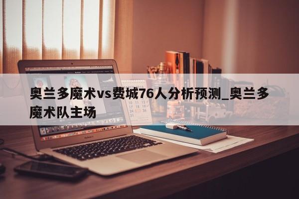 奥兰多魔术vs费城76人分析预测_奥兰多魔术队主场