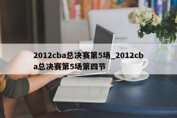 2012cba总决赛第5场_2012cba总决赛第5场第四节
