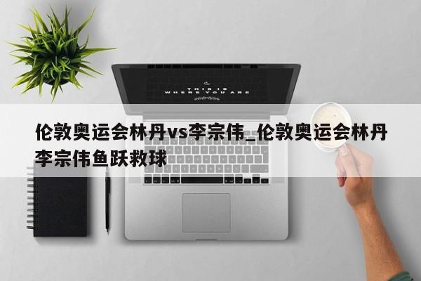 伦敦奥运会林丹vs李宗伟_伦敦奥运会林丹李宗伟鱼跃救球