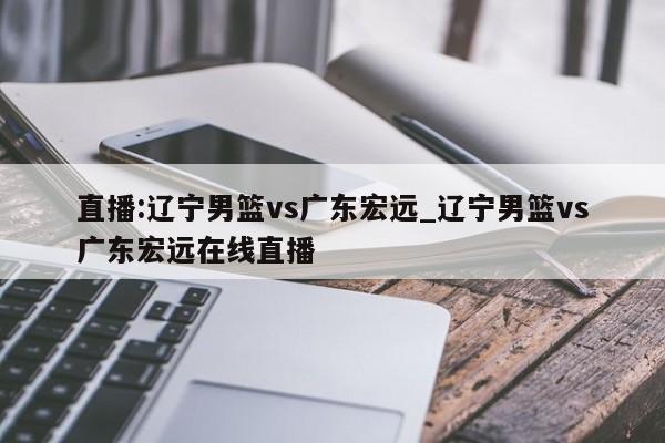 直播:辽宁男篮vs广东宏远_辽宁男篮vs广东宏远在线直播