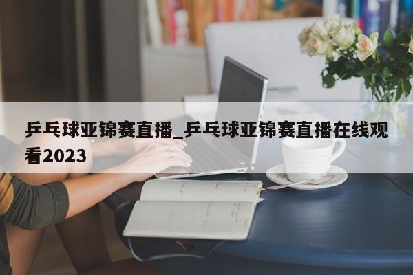 乒乓球亚锦赛直播_乒乓球亚锦赛直播在线观看2023