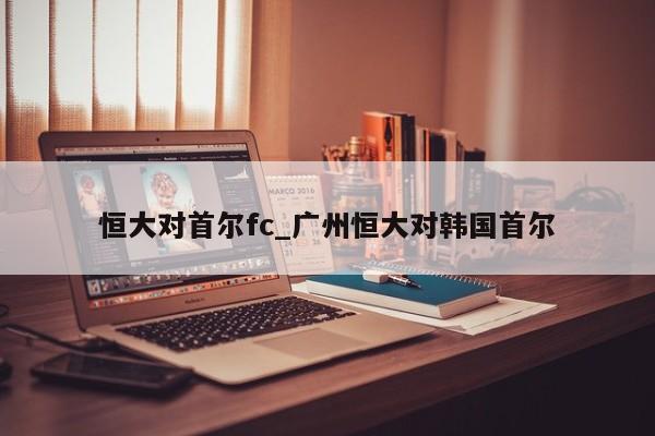 恒大对首尔fc_广州恒大对韩国首尔