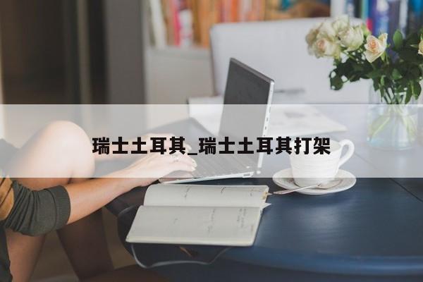 瑞士土耳其_瑞士土耳其打架