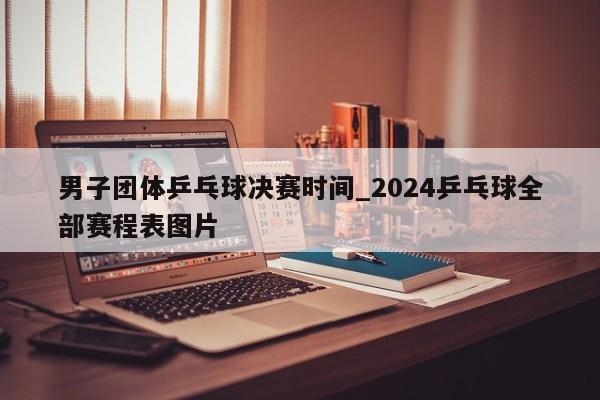 男子团体乒乓球决赛时间_2024乒乓球全部赛程表图片