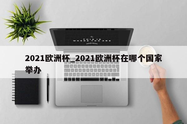 2021欧洲杯_2021欧洲杯在哪个国家举办