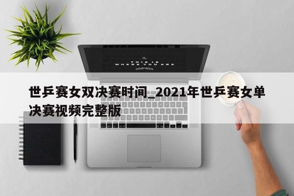 世乒赛女双决赛时间_2021年世乒赛女单决赛视频完整版