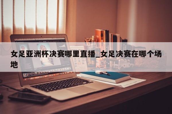 女足亚洲杯决赛哪里直播_女足决赛在哪个场地