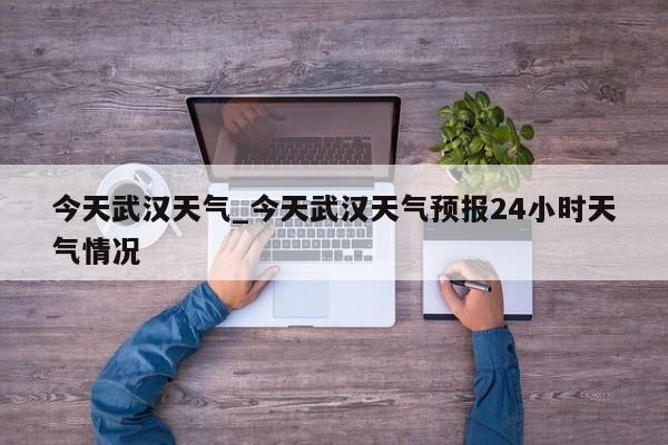 今天武汉天气_今天武汉天气预报24小时天气情况