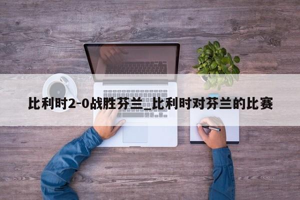 比利时2-0战胜芬兰_比利时对芬兰的比赛