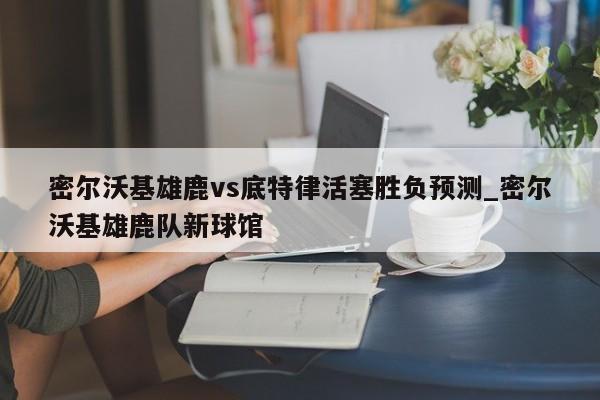 密尔沃基雄鹿vs底特律活塞胜负预测_密尔沃基雄鹿队新球馆