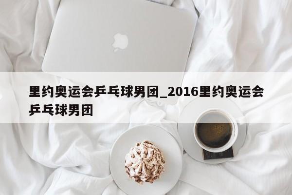 里约奥运会乒乓球男团_2016里约奥运会乒乓球男团