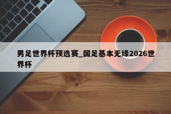 男足世界杯预选赛_国足基本无缘2026世界杯