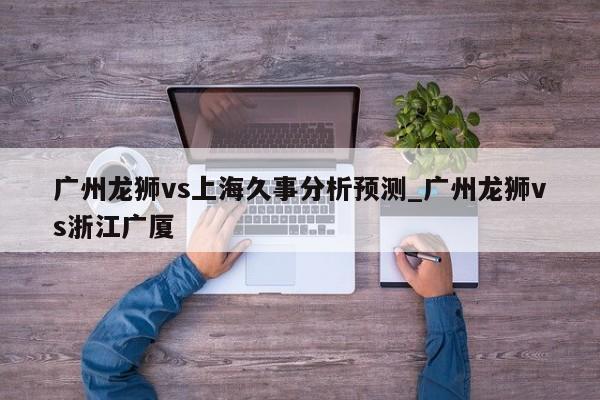 广州龙狮vs上海久事分析预测_广州龙狮vs浙江广厦