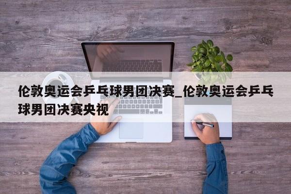 伦敦奥运会乒乓球男团决赛_伦敦奥运会乒乓球男团决赛央视