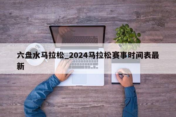 六盘水马拉松_2024马拉松赛事时间表最新