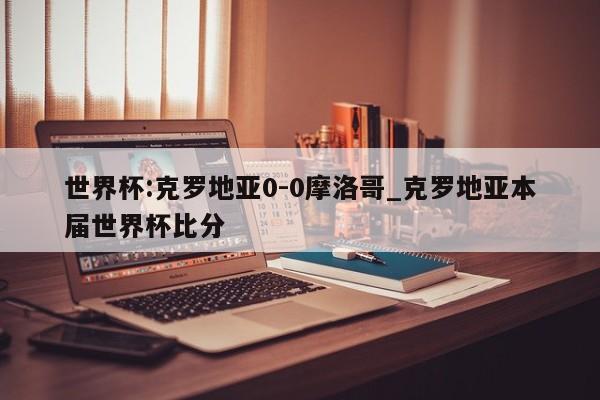 世界杯:克罗地亚0-0摩洛哥_克罗地亚本届世界杯比分